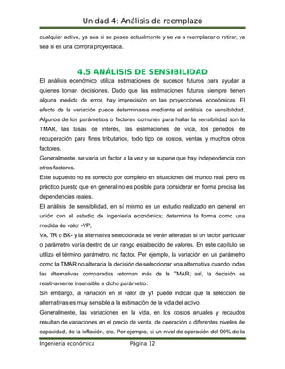 Unidad 4: Análisis de reemplazo
cualquier activo, ya sea si se posee actualmente y se va a reemplazar o retirar, ya
sea si es una compra proyectada.
4.5 ANÁLISIS DE SENSIBILIDAD
El análisis económico utiliza estimaciones de sucesos futuros para ayudar a
quienes toman decisiones. Dado que las estimaciones futuras siempre tienen
alguna medida de error, hay imprecisión en las proyecciones económicas. El
efecto de la variación puede determinarse mediante el análisis de sensibilidad.
Algunos de los parámetros o factores comunes para hallar la sensibilidad son la
TMAR, las tasas de interés, las estimaciones de vida, los periodos de
recuperación para fines tributarios, todo tipo de costos, ventas y muchos otros
factores.
Generalmente, se varía un factor a la vez y se supone que hay independencia con
otros factores.
Este supuesto no es correcto por completo en situaciones del mundo real, pero es
práctico puesto que en general no es posible para considerar en forma precisa las
dependencias reales.
El análisis de sensibilidad, en sí mismo es un estudio realizado en general en
unión con el estudio de ingeniería económica; determina la forma como una
medida de valor -VP,
VA, TR o BK- y la alternativa seleccionada se verán alteradas si un factor particular
o parámetro varía dentro de un rango establecido de valores. En este capítulo se
utiliza el término parámetro, no factor. Por ejemplo, la variación en un parámetro
como la TMAR no alteraría la decisión de seleccionar una alternativa cuando todas
las alternativas comparadas retornan más de la TMAR; así, la decisión es
relativamente insensible a dicho parámetro.
Sin embargo, la variación en el valor de y1 puede indicar que la selección de
alternativas es muy sensible a la estimación de la vida del activo.
Generalmente, las variaciones en la vida, en los costos anuales y recaudos
resultan de variaciones en el precio de venta, de operación a diferentes niveles de
capacidad, de la inflación, etc. Por ejemplo, si un nivel de operación del 90% de la
Ingeniería económica Página 12
 