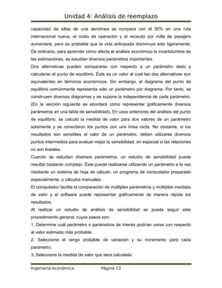 Unidad 4: Análisis de reemplazo
capacidad de sillas de una aerolínea se compara con el 50% en una ruta
internacional nueva, el costo de operación y el recaudo por milla de pasajero
aumentará, pero es probable que la vida anticipada disminuya solo ligeramente.
De ordinario, para aprender cómo afecta el análisis económico la incertidumbre de
las estimaciones, se estudian diversos parámetros importantes.
Dos alternativas pueden compararse con respecto a un parámetro dado y
calcularse el punto de equilibrio. Éste es un valor al cual las dos alternativas son
equivalentes en términos económicos. Sin embargo, el diagrama del punto de
equilibrio comúnmente representa sólo un parámetro por diagrama. Por tanto, se
construyen diversos diagramas y se supone la independencia de cada parámetro.
(En la sección siguiente se abordará cómo representar gráficamente diversos
parámetros en una tabla de sensibilidad). En usos anteriores del análisis del punto
de equilibrio, se calculó la medida de valor para dos valores de un parámetro
solamente y se conectaron los puntos con una línea recta. No obstante, si los
resultados son sensibles al valor de un parámetro, deben utilizarse diversos
puntos intermedios para evaluar mejor la sensibilidad, en especial si las relaciones
no son lineales.
Cuando se estudian diversos parámetros, un estudio de sensibilidad puede
resultar bastante complejo. Éste puede realizarse utilizando un parámetro a la vez
mediante un sistema de hoja de cálculo, un programa de computador preparado
especialmente, o cálculos manuales.
El computador facilita la comparación de múltiples parámetros y múltiples medidas
de valor y el software puede representar gráficamente de manera rápida los
resultados.
Al realizar un estudio de análisis de sensibilidad se puede seguir este
procedimiento general, cuyos pasos son:
1. Determine cuál parámetro o parámetros de interés podrían variar con respecto
al valor estimado más probable.
2. Seleccione el rango probable de variación y su incremento para cada
parámetro.
3. Seleccione la medida de valor que será calculada.
Ingeniería económica Página 13
 
