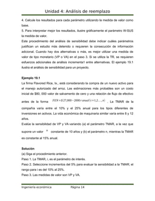 Unidad 4: Análisis de reemplazo
4. Calcule los resultados para cada parámetro utilizando la medida de valor como
base.
5. Para interpretar mejor los resultados, ilustre gráficamente el parámetro W-SUS
la medida de valor.
Este procedimiento del análisis de sensibilidad debe indicar cuáles parámetros
justifican un estudio más detenido o requieren la consecución de información
adicional. Cuando hay dos alternativas o más, es mejor utilizar una medida de
valor de tipo monetario (VP o VA) en el paso 3. Si se utiliza la TR, se requieren
esfuerzos adicionales de análisis incrementa1 entre alternativas. El ejemplo 19.1
ilustra el análisis de sensibilidad para un proyecto.
Ejemplo 19.1
La firma Flavored Rice, Ix., está considerando la compra de un nuevo activo para
el manejo autorizado del arroz. Las estimaciones más probables son un costo
inicial de $80, 000 valor de salvamento de cero y una relación de flujo de efectivo
antes de la forma FEN=$ 27,000−2000r anual(t=1,2…,n) . La TMAR de la
compañía varía entre el 10% y el 25% anual para los tipos diferentes de
inversiones en activos. La vida económica de maquinaria similar varía entre 8 y 12
años.
Evalúe la sensibilidad de VP y VA variando (a) el parámetro TMAR, a la vez que
supone un valor n constante de 10 años y (b) el parámetro n, mientras la TMAR
es constante al 15% anual.
Solución
(a) Siga el procedimiento anterior.
Paso 1. La TMAR, i, es el parámetro de interés.
Paso 2. Seleccione incrementos del 5% para evaluar la sensibilidad a la TMAR; el
rango para i es del 10% al 25%.
Paso 3. Las medidas de valor son VP y VA.
Ingeniería económica Página 14
 