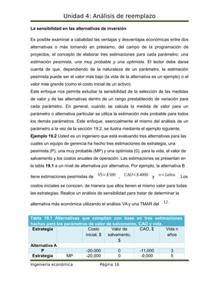 Unidad 4: Análisis de reemplazo
La sensibilidad en las alternativas de inversión
Es posible examinar a cabalidad las ventajas y desventajas económicas entre dos
alternativas o más tomando en préstamo, del campo de la programación de
proyectos, el concepto de elaborar tres estimaciones para cada parámetro: una
estimación pesimista, una muy probable y una optimista. El lector debe darse
cuenta de que, dependiendo de la naturaleza de un parámetro, la estimación
pesimista puede ser el valor más bajo (la vida de la alternativa es un ejemplo) o el
valor más grande (como el costo inicial de un activo).
Este enfoque nos permite estudiar la sensibilidad de la selección de las medidas
de valor y de las alternativas dentro de un rango prestablecido de variación para
cada parámetro. En general, cuando se calcula la medida de valor para un
parámetro o alternativa particular se utiliza la estimación más probable para todos
los demás parámetros. Este enfoque, esencialmente el mismo del análisis de un
parámetro a la vez de la sección 19.2, se ilustra mediante el ejemplo siguiente.
Ejemplo 19.2 Usted es un ingeniero que está evaluando tres alternativas para las
cuales un equipo de gerencia ha hecho tres estimaciones de estrategia, una
pesimista (P), una muy probable (MP) y una optimista (0), para la vida, el valor de
salvamento y los costos anuales de operación. Las estimaciones se presentan en
la tabla 19.1 a un nivel de alternativa por alternativa. Por ejemplo, la alternativa B
tiene estimaciones pesimistas de VS=$500 , CAO=$ 4000 y n=2años . Los
costos iniciales se conocen, de manera que ellos tienen el mismo valor para todas
las estrategias. Realice un análisis de sensibilidad para tratar de determinar la
alternativa más económica utilizando el análisis VA y una TMAR del 12 .
Tabla 19.1 Alternativas que compitan con base en tres estimaciones
hachas para los parámetros de valor de salvamento, CAO y vida.
Estrategia Costo
inicial, $
Valor de
salvamento,
$
CAO, $ Vida n
años
Alternativa A
P -20,000 0 -11,000 3
Estrategia MP -20,000 0 -9,000 5
Ingeniería económica Página 16
 