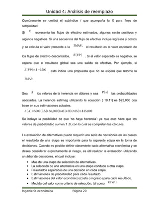 Unidad 4: Análisis de reemplazo
Comúnmente se omitirá el subíndice i que acompaña la X para fines de
simplicidad.
Si X representa los flujos de efectivo estimados, algunos serán positivos y
algunos negativos. Si una secuencia del flujo de efectivo incluye ingresos y costos
y se calcula el valor presente a la TMAR, el resultado es el valor esperado de
los flujos de efectivo descontados, E(VP) . Si el valor esperado es negativo, se
espera que el resultado global sea una salida de efectivo. Por ejemplo, si
E(VP)=$−1500 , esto indica una propuesta que no se espera que retorne la
TMAR .
Sea X los valores de la herencia en dólares y sea P(x) las probabilidades
asociadas. La herencia estirnag utilizando la ecuación [ 19.11] es $25,000 coa
base en sus estimaciones actuales.
E( X)=5000(0.5)+50,000(0.45)+O(O.05)=$25,000
Se incluye la posibilidad de que ‘no haya herencia’: ya que esto hace que los
valores de probabilidad sumen 1 .0, con lo cual se completan los cálculos.
La evaluación de alternativas puede requerir una serie de decisiones en las cuales
el resultado de una etapa es importante para la siguiente etapa en la toma de
decisiones. Cuando es posible definir claramente cada alternativa económica y se
desea considerar explícitamente el riesgo, es útil realizar la evaluación utilizando
un árbol de decisiones, el cual incluye:
 Más de una etapa de selección de alternativas.
 La selección de una alternativa en una etapa conduce a otra etapa.
 Resultados esperados de una decisión en cada etapa.
 Estimaciones de probabilidad para cada resultado.
 Estimaciones del valor económico (costo o ingreso) para cada resultado.
 Medida del valor como criterio de selección, tal como E(VP)
Ingeniería económica Página 20
 