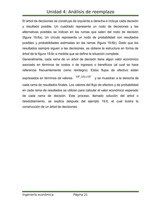 Unidad 4: Análisis de reemplazo
El árbol de decisiones se construye de izquierda a derecha e incluye cada decisión
y resultado posible. Un cuadrado representa un nodo de decisiones y las
alternativas posibles se indican en las rumas que salen del nodo de decisión
(figura 19.6a). Un círculo representa un nodo de probabilidad con resultados
posibles y probabilidades estimadas en las ramas (figura 19.6b). Dado que los
resultados siempre siguen a las decisiones, se obtiene la estructura en forma de
árbol de la figura 19.6c a medida que se define la situación completa.
Generalmente, cada rama de un árbol de decisión tiene algún valor económico
asociado en términos de costos o de ingresos o beneficios (al cual se hace
referencia frecuentemente como reintegro). Estos flujos de efectivo están
expresados en términos de valores VP ,VA oVF y se muestran a la derecha de
cada rama de resultados finales. Los valores del flujo de efectivo y de probabilidad
en cada rama de resultados se utilizan para calcular el valor económico esperado
de cada rama de decisión. Este proceso, llamado solución del árbol o
desdoblamiento, se explica después del ejemplo 19.6, el cual ilustra la
construcción de un árbol de decisiones.
Ingeniería económica Página 21
 