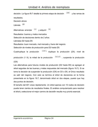 Unidad 4: Análisis de reemplazo
decisión. La figura f9.7 detalla la primera etapa de decisión (DI) y las ramas de
resultados.
Decisión ahora:
Llámela DI
Alternativas: arrendar (L) y adquirir (0)
Resultados: buenos y malos mercados
Selección de decisiones dentro de 2 años:
Llámelas D2 hasta D5
Resultados: buen mercado, mal mercado y fuera del negocio
Selección de niveles de producción para D2 hasta D5:
Cuadruplique la producción (4 X); duplique la producción (2X); nivel de
producción (1 X); la mitad de la producción (0.5 X) ; suspenda la producción
(OX)
Las alternativas para futuros niveles de producción (D2 hasta D5) se agregan al
árbol seguidas de las buenas y malas respuestas del mercado (figura 19.7). Si se
toma la decisión de suspender la producción (OX) en D3 o D5, el Único resultado
es salir del negocio. Con esto se termina el árbol de decisiones en la forma
presentada en la figura 19.7, denominado árbol en dos etapas, puesto que hay
dos puntos de decisión.
El tamaño del ti01 crece rápidamente. Un árbol apenas con 10 nodos de decisión
puede tener cientos de resultados finales. El análisis computarizado para resolver
el árbol y seleccionar el mejor camino de decisi6n resulta muy pronto esencial.
Ingeniería económica Página 24
 