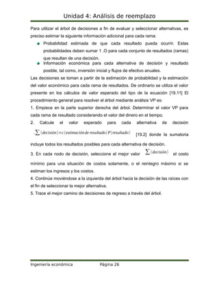Unidad 4: Análisis de reemplazo
Para utilizar el árbol de decisiones a fin de evaluar y seleccionar alternativas, es
preciso estimar la siguiente información adicional para cada rama:
Probabilidad estimada de que cada resultado pueda ocurrir. Estas
probabilidades deben sumar 1 .O para cada conjunto de resultados (ramas)
que resultan de una decisión.
Información económica para cada alternativa de decisión y resultado
posible, tal como, inversión inicial y flujos de efectivo anuales.
Las decisiones se toman a partir de la estimación de probabilidad y la estimación
del valor económico para cada rama de resultados. De ordinario se utiliza el valor
presente en los cálculos de valor esperado del tipo de la ecuación [19.11] El
procedimiento general para resolver el árbol mediante análisis VP es:
1. Empiece en la parte superior derecha del árbol. Determinar el valor VP para
cada rama de resultado considerando el valor del dinero en el tiempo.
2. Calcule el valor esperado para cada alternativa de decisión
.∑(decisión)=c(estimaciónde resultado) P(resultado) [19.2] donde la sumatoria
incluye todos los resultados posibles para cada alternativa de decisión.
3. En cada nodo de decisión, seleccione el mejor valor ∑(decisión) el costo
mínimo para una situación de costos solamente, o el reintegro máximo si se
estiman los ingresos y los costos.
4. Continúe moviéndose a la izquierda del árbol hacia la decisión de las raíces con
el fin de seleccionar la mejor alternativa.
5. Trace el mejor camino de decisiones de regreso a través del árbol.
Ingeniería económica Página 26
 