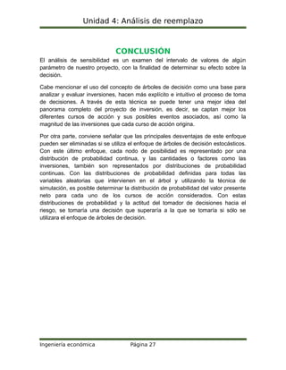 Unidad 4: Análisis de reemplazo
CONCLUSIÓN
El análisis de sensibilidad es un examen del intervalo de valores de algún
parámetro de nuestro proyecto, con la finalidad de determinar su efecto sobre la
decisión.
Cabe mencionar el uso del concepto de árboles de decisión como una base para
analizar y evaluar inversiones, hacen más explícito e intuitivo el proceso de toma
de decisiones. A través de esta técnica se puede tener una mejor idea del
panorama completo del proyecto de inversión, es decir, se captan mejor los
diferentes cursos de acción y sus posibles eventos asociados, así como la
magnitud de las inversiones que cada curso de acción origina.
Por otra parte, conviene señalar que las principales desventajas de este enfoque
pueden ser eliminadas si se utiliza el enfoque de árboles de decisión estocásticos.
Con este último enfoque, cada nodo de posibilidad es representado por una
distribución de probabilidad continua, y las cantidades o factores como las
inversiones, también son representados por distribuciones de probabilidad
continuas. Con las distribuciones de probabilidad definidas para todas las
variables aleatorias que intervienen en el árbol y utilizando la técnica de
simulación, es posible determinar la distribución de probabilidad del valor presente
neto para cada uno de los cursos de acción considerados. Con estas
distribuciones de probabilidad y la actitud del tomador de decisiones hacia el
riesgo, se tomaría una decisión que superaría a la que se tomaría si sólo se
utilizara el enfoque de árboles de decisión.
Ingeniería económica Página 27
 