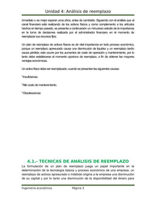 Unidad 4: Análisis de reemplazo
inmediato o es mejor esperar unos años, antes de cambiarlo. Siguiendo con el análisis que el
canal financiero está realizando de los activos físicos y como complemento a los artículos
hechos en tiempo pasado, se presenta a continuación un minucioso estudio de la importancia
en la toma de decisiones realizada por el administrador financiero en el momento de
reemplazar susrecursosfijos.
Un plan de reemplazo de activos físicos es de vital importancia en todo proceso económico,
porque un reemplazo apresurado causa una disminución de liquidez y un reemplazo tardío
causa pérdida; esto ocurre por los aumentos de costo de operación y mantenimiento, por lo
tanto debe establecerse el momento oportuno de reemplazo, a fin de obtener las mayores
ventajas económicas.
Un activo físico debe ser reemplazado,cuando se presentan lassiguientes causas:
*Insuficiencia.
*Alto costo de mantenimiento.
*Obsolescencia
4.1.- TECNICAS DE ANÁLISIS DE REEMPLAZO
La formulación de un plan de reemplazo juega un papel importante en la
determinación de la tecnología básica y proceso económico de una empresa, un
reemplazo de activos apresurado o indebido origina a la empresa una disminución
de su capital y por lo tanto una disminución de la disponibilidad del dinero para
Ingeniería económica Página 3
 