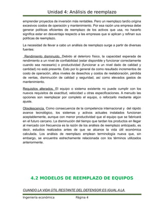 Unidad 4: Análisis de reemplazo
emprender proyectos de inversión más rentables. Pero un reemplazo tardío origina
excesivos costos de operación y mantenimiento. Por esa razón una empresa debe
generar políticas eficientes de reemplazo de los activos que usa, no hacerlo
significa estar en desventaja respecto a las empresas que si aplican y refinan sus
políticas de reemplazo.
La necesidad de llevar a cabo un análisis de reemplazo surge a partir de diversas
fuentes:
Rendimiento disminuido. Debido al deterioro físico, la capacidad esperada de
rendimiento a un nivel de confiabilidad (estar disponible y funcionar correctamente
cuando sea necesario) o productividad (funcionar a un nivel dado de calidad y
cantidad) no está presente. Esto por lo general da como resultado incrementos de
costo de operación, altos niveles de desechos y costos de reelaboración, pérdida
de ventas, disminución de calidad y seguridad, así como elevados gastos de
mantenimiento.
Requisitos alterados. El equipo o sistema existente no puede cumplir con los
nuevos requisitos de exactitud, velocidad u otras especificaciones. A menudo las
opciones son reemplazar por completo el equipo, o reforzarlo mediante algún
ajuste.
Obsolescencia. Como consecuencia de la competencia internacional y del rápido
avance tecnológico, los sistemas y activos actuales instalados funcionan
aceptablemente, aunque con menor productividad que el equipo que se fabricará
en el futuro cercano. La disminución del tiempo que tardan los productos en llegar
al mercado con frecuencia es la razón de los análisis de reemplazo anticipado, es
decir, estudios realizados antes de que se alcance la vida útil económica
calculada. Los análisis de reemplazo emplean terminología nueva que, sin
embargo, se encuentra estrechamente relacionada con los términos utilizados
anteriormente.
4.2 MODELOS DE REEMPLAZO DE EQUIPOS
CUANDO LA VIDA ÚTIL RESTANTE DEL DEFENSOR ES IGUAL A LA
Ingeniería económica Página 4
 