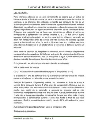 Unidad 4: Análisis de reemplazo
DEL RETADOR.
Para retención adicional de un año normalmente se espera que un activo se
conserve hasta el final de su vida de servicio económico o durante su vida útil
estimada, si es diferente. Sin embargo, a medida que transcurre la vida de un
activo que posee actualmente, éste se deteriora, apareciendo entonces modelos
disponibles más atractivos, modernos o mejorados; o las estimaciones de costo e
ingreso original resultan ser significativamente diferentes de las cantidades reales.
Entonces, una pregunta que se hace con frecuencia es: ¿Debe el activo ser
reemplazado o conservarse en servicio durante 1, 2, 3 o más años? Buena
pregunta si el activo ha estado en servicio durante todo el tiempo esperado; es
decir, han transcurrido n años de servicio o la vida estimada ha expirado y parece
que el activo tendrá más años de servicio. Dos opciones son posibles para cada
año adicional. Seleccionar a un retador ahora o conservar al defensor durante un
año más.
Para tomar la decisión de remplazar o conservar, no es correcto simplemente
comparar el costo equivalente del defensor y el costo del retador durante el tiempo
restante de servicio económico, vida útil anticipada, o algún número seleccionado
de años más allá de cualquiera de estos dos números de años.
En lugar de ello, se utiliza el procedimiento de valor anual donde:
VAR = Valor anual del retador
CD (1) = Estimación de costo del defensor para el año próximo (t = 1)
Si el costo de 1 año del defensor CD (1) es menor que el valor anual del retador,
conserve al defensor un año más ya que su costo es menor.
Ejemplo: En general, Engineering Models, Inc., conserva su flota de auros al
servicio de la compañía durante 5 años antes de su reposición. Debido a que los
autos comprados con descuento hace exactamente 2 años se han deteriorado
mucho más rápido de lo esperado, la gerencia se pregunta qué es más
económico: reemplazar los autos este año por otros nuevos; conservarlos durante
1 año más y luego reemplazarlos; conservarlos durante dos años más y luego
reemplazarlos; o conservarlos durante 3 años más hasta el final de sus vidas
estimadas. Realice un análisis de reposición para i = 20% utilizando estos costos
estimados.
Auto actualmente poseído (defensor) Valor al principio de año
Costo anual de operación
Ingeniería económica Página 5
 