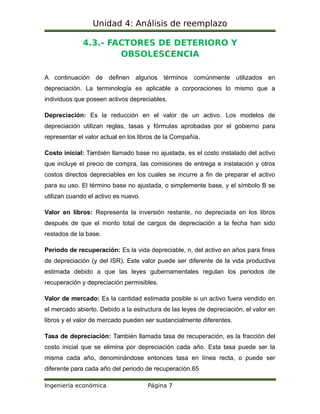 Unidad 4: Análisis de reemplazo
4.3.- FACTORES DE DETERIORO Y
OBSOLESCENCIA
A continuación de definen algunos términos comúnmente utilizados en
depreciación. La terminología es aplicable a corporaciones lo mismo que a
individuos que poseen activos depreciables.
Depreciación: Es la reducción en el valor de un activo. Los modelos de
depreciación utilizan reglas, tasas y fórmulas aprobadas por el gobierno para
representar el valor actual en los libros de la Compañía.
Costo inicial: También llamado base no ajustada, es el costo instalado del activo
que incluye el precio de compra, las comisiones de entrega e instalación y otros
costos directos depreciables en los cuales se incurre a fin de preparar el activo
para su uso. El término base no ajustada, o simplemente base, y el símbolo B se
utilizan cuando el activo es nuevo.
Valor en libros: Representa la inversión restante, no depreciada en los libros
después de que el monto total de cargos de depreciación a la fecha han sido
restados de la base.
Periodo de recuperación: Es la vida depreciable, n, del activo en años para fines
de depreciación (y del ISR). Este valor puede ser diferente de la vida productiva
estimada debido a que las leyes gubernamentales regulan los periodos de
recuperación y depreciación permisibles.
Valor de mercado: Es la cantidad estimada posible si un activo fuera vendido en
el mercado abierto. Debido a la estructura de las leyes de depreciación, el valor en
libros y el valor de mercado pueden ser sustancialmente diferentes.
Tasa de depreciación: También llamada tasa de recuperación, es la fracción del
costo inicial que se elimina por depreciación cada año. Esta tasa puede ser la
misma cada año, denominándose entonces tasa en línea recta, o puede ser
diferente para cada año del periodo de recuperación.65
Ingeniería económica Página 7
 