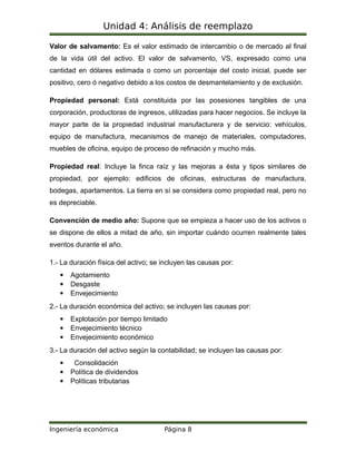 Unidad 4: Análisis de reemplazo
Valor de salvamento: Es el valor estimado de intercambio o de mercado al final
de la vida útil del activo. El valor de salvamento, VS, expresado como una
cantidad en dólares estimada o como un porcentaje del costo inicial, puede ser
positivo, cero ó negativo debido a los costos de desmantelamiento y de exclusión.
Propiedad personal: Está constituida por las posesiones tangibles de una
corporación, productoras de ingresos, utilizadas para hacer negocios. Se incluye la
mayor parte de la propiedad industrial manufacturera y de servicio: vehículos,
equipo de manufactura, mecanismos de manejo de materiales, computadores,
muebles de oficina, equipo de proceso de refinación y mucho más.
Propiedad real: Incluye la finca raíz y las mejoras a ésta y tipos similares de
propiedad, por ejemplo: edificios de oficinas, estructuras de manufactura,
bodegas, apartamentos. La tierra en sí se considera como propiedad real, pero no
es depreciable.
Convención de medio año: Supone que se empieza a hacer uso de los activos o
se dispone de ellos a mitad de año, sin importar cuándo ocurren realmente tales
eventos durante el año.
1.- La duración física del activo; se incluyen las causas por:
 Agotamiento
 Desgaste
 Envejecimiento
2.- La duración económica del activo; se incluyen las causas por:
 Explotación por tiempo limitado
 Envejecimiento técnico
 Envejecimiento económico
3.- La duración del activo según la contabilidad; se incluyen las causas por:
 Consolidación
 Política de dividendos
 Políticas tributarias
Ingeniería económica Página 8
 