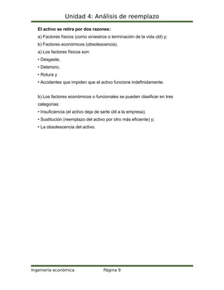 Unidad 4: Análisis de reemplazo
El activo se retira por dos razones:
a) Factores físicos (como siniestros o terminación de la vida útil) y;
b) Factores económicos (obsolescencia).
a) Los factores físicos son:
• Desgaste,
• Deterioro,
• Rotura y
• Accidentes que impiden que el activo funcione indefinidamente.
b) Los factores económicos o funcionales se pueden clasificar en tres
categorías:
• Insuficiencia (el activo deja de serle útil a la empresa),
• Sustitución (reemplazo del activo por otro más eficiente) y;
• La obsolescencia del activo.
Ingeniería económica Página 9
 