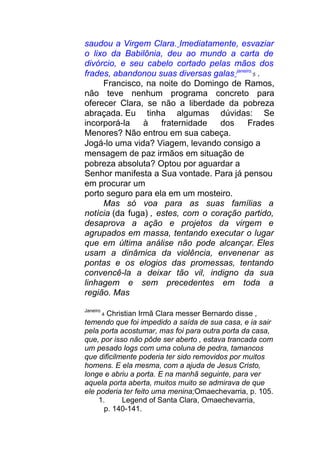 saudou a Virgem Clara. Imediatamente, esvaziar
o lixo da Babilônia, deu ao mundo a carta de
divórcio, e seu cabelo cortado pelas mãos dos
frades, abandonou suas diversas galas janeiro
5 .
Francisco, na noite do Domingo de Ramos,
não teve nenhum programa concreto para
oferecer Clara, se não a liberdade da pobreza
abraçada. Eu tinha algumas dúvidas: Se
incorporá-la à fraternidade dos Frades
Menores? Não entrou em sua cabeça.
Jogá-lo uma vida? Viagem, levando consigo a
mensagem de paz irmãos em situação de
pobreza absoluta? Optou por aguardar a
Senhor manifesta a Sua vontade. Para já pensou
em procurar um
porto seguro para ela em um mosteiro.
Mas só voa para as suas famílias a
notícia (da fuga) , estes, com o coração partido,
desaprova a ação e projetos da virgem e
agrupados em massa, tentando executar o lugar
que em última análise não pode alcançar. Eles
usam a dinâmica da violência, envenenar as
pontas e os elogios das promessas, tentando
convencê-la a deixar tão vil, indigno da sua
linhagem e sem precedentes em toda a
região. Mas
Janeiro
4 Christian Irmã Clara messer Bernardo disse ,
temendo que foi impedido a saída de sua casa, e ia sair
pela porta acostumar, mas foi para outra porta da casa,
que, por isso não pôde ser aberto , estava trancada com
um pesado logs com uma coluna de pedra, tamancos
que dificilmente poderia ter sido removidos por muitos
homens. E ela mesma, com a ajuda de Jesus Cristo,
longe e abriu a porta. E na manhã seguinte, para ver
aquela porta aberta, muitos muito se admirava de que
ele poderia ter feito uma menina;Omaechevarria, p. 105.
1. Legend of Santa Clara, Omaechevarria,
p. 140-141.
 