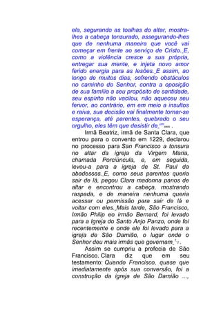 ela, segurando as toalhas do altar, mostra-
lhes a cabeça tonsurado, assegurando-lhes
que de nenhuma maneira que você vai
começar em frente ao serviço de Cristo. E,
como a violência cresce a sua própria,
entregar sua mente, e injeta novo amor
ferido energia para as lesões. E assim, ao
longo de muitos dias, sofrendo obstáculos
no caminho do Senhor, contra a oposição
de sua família a seu propósito de santidade,
seu espírito não vacilou, não aqueceu seu
fervor, ao contrário, em em meio a insultos
e raiva, sua decisão vai finalmente tornar-se
esperança, até parentes, quebrado o seu
orgulho, eles têm que desistir de um
seis .
Irmã Beatriz, irmã de Santa Clara, que
entrou para o convento em 1229, declarou
no processo para San Francisco a tonsura
no altar da igreja da Virgem Maria,
chamada Porciúncula, e, em seguida,
levou-a para a igreja de St. Paul da
abadessas. E, como seus parentes queria
sair de lá, pegou Clara madonna panos de
altar e encontrou a cabeça, mostrando
raspada, e de maneira nenhuma queria
acessar ou permissão para sair de lá e
voltar com eles. Mais tarde, São Francisco,
Irmão Philip eo irmão Bernard, foi levado
para a Igreja do Santo Anjo Panzo, onde foi
recentemente e onde ele foi levado para a
igreja de São Damião, o lugar onde o
Senhor deu mais irmãs que governam 1
7 .
Assim se cumpriu a profecia de São
Francisco. Clara diz que em seu
testamento: Quando Francisco, quase que
imediatamente após sua conversão, foi a
construção da igreja de São Damião ...,
 