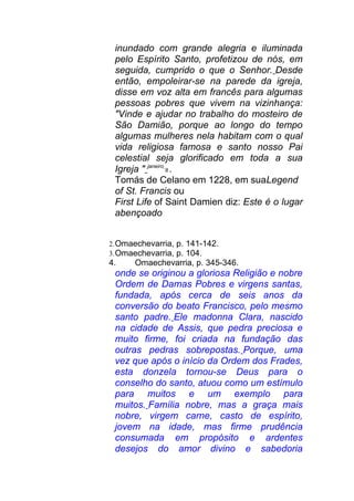 inundado com grande alegria e iluminada
pelo Espírito Santo, profetizou de nós, em
seguida, cumprido o que o Senhor. Desde
então, empoleirar-se na parede da igreja,
disse em voz alta em francês para algumas
pessoas pobres que vivem na vizinhança:
"Vinde e ajudar no trabalho do mosteiro de
São Damião, porque ao longo do tempo
algumas mulheres nela habitam com o qual
vida religiosa famosa e santo nosso Pai
celestial seja glorificado em toda a sua
Igreja " janeiro
8 .
Tomás de Celano em 1228, em suaLegend
of St. Francis ou
First Life of Saint Damien diz: Este é o lugar
abençoado
2.Omaechevarria, p. 141-142.
3.Omaechevarria, p. 104.
4. Omaechevarria, p. 345-346.
onde se originou a gloriosa Religião e nobre
Ordem de Damas Pobres e virgens santas,
fundada, após cerca de seis anos da
conversão do beato Francisco, pelo mesmo
santo padre. Ele madonna Clara, nascido
na cidade de Assis, que pedra preciosa e
muito firme, foi criada na fundação das
outras pedras sobrepostas. Porque, uma
vez que após o início da Ordem dos Frades,
esta donzela tornou-se Deus para o
conselho do santo, atuou como um estímulo
para muitos e um exemplo para
muitos. Família nobre, mas a graça mais
nobre, virgem carne, casto de espírito,
jovem na idade, mas firme prudência
consumada em propósito e ardentes
desejos do amor divino e sabedoria
 