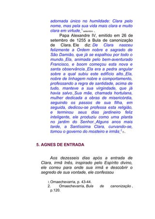 adornada único no humildade: Clara pelo
nome, mas pela sua vida mais clara e muito
clara em virtude 1
setembro .
Papa Alexandre IV, emitido em 26 de
setembro de 1255 a Bula de canonização
de Clara. Ele diz: De Clara nasceu
felizmente a Ordem nobre e sagrado de
São Damião, que já se espalhou por todo o
mundo. Ela, animada pelo bem-aventurado
Francisco, e boom começou esta nova e
santa observância. Ela era a pedra angular
sobre a qual subiu este edifício alto. Ela,
nobre de linhagem nobre e comportamento,
professando a regra de santidade, acima de
tudo, manteve a sua virgindade, que já
havia salvo. Sua mãe, chamada hortulana,
mulher dedicada a obras de misericórdia,
seguindo os passos de sua filha, em
seguida, dedicou-se professa esta religião,
e terminou seus dias jardineiro feliz
inteligente, ele produziu como uma planta
no jardim do Senhor. Alguns anos mais
tarde, a Santíssima Clara, curvando-se,
tomou o governo do mosteiro e irmãs 2
0 .
5. AGNES DE ENTRADA
Aos dezesseis dias após a entrada de
Clara, irmã Inês, inspirado pelo Espírito divino,
ele correu para onde sua irmã e descobrir o
segredo de sua vontade, ele confessou
1.Omaechevarria, p. 43-44.
2. Omaechevarria, Bula de canonização ,
p.120.
 