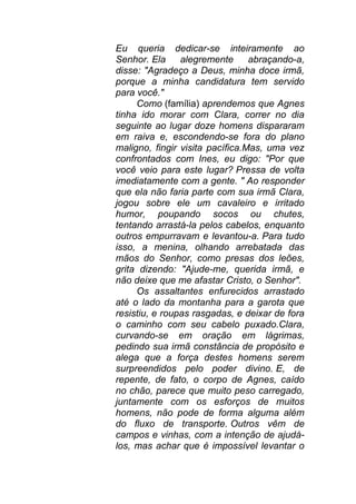 Eu queria dedicar-se inteiramente ao
Senhor. Ela alegremente abraçando-a,
disse: "Agradeço a Deus, minha doce irmã,
porque a minha candidatura tem servido
para você."
Como (família) aprendemos que Agnes
tinha ido morar com Clara, correr no dia
seguinte ao lugar doze homens dispararam
em raiva e, escondendo-se fora do plano
maligno, fingir visita pacífica.Mas, uma vez
confrontados com Ines, eu digo: "Por que
você veio para este lugar? Pressa de volta
imediatamente com a gente. " Ao responder
que ela não faria parte com sua irmã Clara,
jogou sobre ele um cavaleiro e irritado
humor, poupando socos ou chutes,
tentando arrastá-la pelos cabelos, enquanto
outros empurravam e levantou-a. Para tudo
isso, a menina, olhando arrebatada das
mãos do Senhor, como presas dos leões,
grita dizendo: "Ajude-me, querida irmã, e
não deixe que me afastar Cristo, o Senhor".
Os assaltantes enfurecidos arrastado
até o lado da montanha para a garota que
resistiu, e roupas rasgadas, e deixar de fora
o caminho com seu cabelo puxado.Clara,
curvando-se em oração em lágrimas,
pedindo sua irmã constância de propósito e
alega que a força destes homens serem
surpreendidos pelo poder divino. E, de
repente, de fato, o corpo de Agnes, caído
no chão, parece que muito peso carregado,
juntamente com os esforços de muitos
homens, não pode de forma alguma além
do fluxo de transporte. Outros vêm de
campos e vinhas, com a intenção de ajudá-
los, mas achar que é impossível levantar o
 