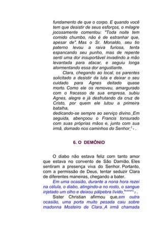 fundamento de que o corpo. E quando você
tem que desistir de seus esforços, o milagre
jocosamente comentou: "Toda noite tem
comido chumbo, não é de estranhar que,
apesar de". Mas o Sr. Monaldo, seu tio
paterno levou a raiva furiosa, tenta
espancando seu punho, mas de repente
senti uma dor insuportável invadindo a mão
levantada para atacar, e seguiu longa
atormentando essa dor angustiante.
Clara, chegando ao local, os parentes
solicitado a desistir da luta e deixar o seu
cuidado para Agnes deitado quase
morto. Como ele os removeu, amargurado
com o fracasso de sua empresa, subiu
Agnes, alegre e já desfrutando da cruz de
Cristo, por quem ele lutou a primeira
batalha,
dedicando-se sempre ao serviço divino. Em
seguida, abençoou o Francis tonsurado
com suas próprias mãos e, junto com sua
irmã, domado nos caminhos do Senhor 2
1 .
6. O DEMÔNIO
O diabo não estava feliz com tanto amor
que estava no convento de São Damião. Eles
sentiram a presença viva do Senhor. Portanto,
com a permissão de Deus, tentar seduzir Clara
de diferentes maneiras, chegando a bater.
Em uma ocasião, durante a nona hora rezei
na célula, o diabo, atingindo-a no rosto, o sangue
injetado um olho e deixou pálpebra lívido fevereiro
2 .
Sister Christian afirmou que,em outra
ocasião, uma porta muito pesada caiu sobre
madonna Mosteiro de Clara. A irmã chamada
 