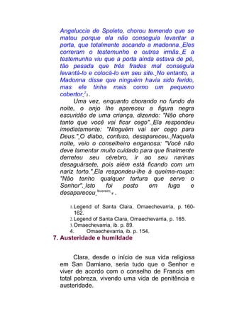 Angeluccia de Spoleto, chorou temendo que se
matou porque ela não conseguia levantar a
porta, que totalmente socando a madonna. Eles
correram o testemunho e outras irmãs. E a
testemunha viu que a porta ainda estava de pé,
tão pesada que três frades mal conseguia
levantá-lo e colocá-lo em seu site. No entanto, a
Madonna disse que ninguém havia sido ferido,
mas ele tinha mais como um pequeno
cobertor 2
3 .
Uma vez, enquanto chorando no fundo da
noite, o anjo lhe apareceu a figura negra
escuridão de uma criança, dizendo: "Não chore
tanto que você vai ficar cego". Ela respondeu
imediatamente: "Ninguém vai ser cego para
Deus." O diabo, confuso, desapareceu. Naquela
noite, veio o conselheiro enganosa: "Você não
deve lamentar muito cuidado para que finalmente
derreteu seu cérebro, ir ao seu narinas
desaguársete, pois além está ficando com um
nariz torto." Ela respondeu-lhe à queima-roupa:
"Não tenho qualquer tortura que serve o
Senhor". Isto foi posto em fuga e
desapareceu fevereiro
4 .
1.Legend of Santa Clara, Omaechevarria, p. 160-
162.
2.Legend of Santa Clara, Omaechevarria, p. 165.
3.Omaechevarria, ib. p. 89.
4. Omaechevarria, ib. p. 154.
7. Austeridade e humildade
Clara, desde o início de sua vida religiosa
em San Damiano, seria tudo que o Senhor e
viver de acordo com o conselho de Francis em
total pobreza, vivendo uma vida de penitência e
austeridade.
 