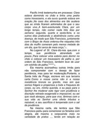 Pacific Irmã testemunha em processo: Clara
estava dormindo no chão e tinha uma pedra
como travesseiro, e ela ouviu quando estava em
oração. No caso dos alimentos era tão austera
que as irmãs ficaram admirados de que o seu
corpo vivo. A bem-aventurada Clara, por um
longo tempo, não comer nada três dias por
semana: segunda, quarta e sexta-feira, e os
outros dias praticando a abstinência como uma
doença, de modo que São Francisco, juntamente
com o Bispo de Assis ordenou-lhe naqueles três
dias de muffin comeram pelo menos metade de
um dia, que foi cerca de meia onça 2
5 .
No Legend of St. Clara diz-nos que,com o
tempo, sua penitência abrandado um
pouco. Para colocar uma esteira para dormir no
chão e colocar um travesseiro de palha e, por
ordem de São Francisco, também teve de usar
um colchão de palha fevereiro
6 .
Ela mesma aconselhou outras irmãs para
não comprometer com o desejo de fazer
penitência, mas para ter moderação.Portanto, a
Santa Inês de Praga, escreve em sua terceira
carta: Como a nossa carne não é a nossa
resistência bronze ou granito, mas sim que
somos frágeis e propensos a toda a fraqueza do
corpo, eu oro, minha querida, e eu peço para o
Senhor lhe moderar este rigor com prudência e
discrição retirada exagerada e impossível, eu sei
que você abraçou, para que viva, lâminas com a
sua vida ao Senhor uma oferta tributos e
razoável, e seu sacrifício é temperada com o sal
da prudência.
Na mesma carta, ele lembra que São
Francisco pediu para comemorar os feriados com
alegria, até mesmo o corpoainda mais na
variedade de pratos ..., tendo em relação ao
 