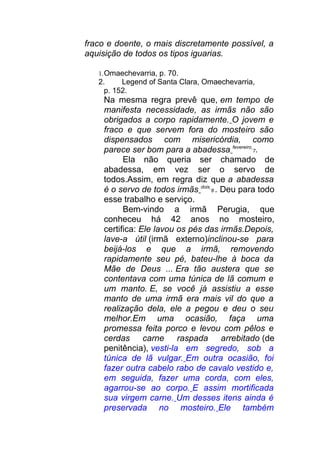 fraco e doente, o mais discretamente possível, a
aquisição de todos os tipos iguarias.
1.Omaechevarria, p. 70.
2. Legend of Santa Clara, Omaechevarria,
p. 152.
Na mesma regra prevê que, em tempo de
manifesta necessidade, as irmãs não são
obrigados a corpo rapidamente. O jovem e
fraco e que servem fora do mosteiro são
dispensados com misericórdia, como
parece ser bom para a abadessa fevereiro
7.
Ela não queria ser chamado de
abadessa, em vez ser o servo de
todos.Assim, em regra diz que a abadessa
é o servo de todos irmãs dois
8 . Deu para todo
esse trabalho e serviço.
Bem-vindo a irmã Perugia, que
conheceu há 42 anos no mosteiro,
certifica: Ele lavou os pés das irmãs.Depois,
lave-a útil (irmã externo)inclinou-se para
beijá-los e que a irmã, removendo
rapidamente seu pé, bateu-lhe à boca da
Mãe de Deus ... Era tão austera que se
contentava com uma túnica de lã comum e
um manto. E, se você já assistiu a esse
manto de uma irmã era mais vil do que a
realização dela, ele a pegou e deu o seu
melhor.Em uma ocasião, faça uma
promessa feita porco e levou com pêlos e
cerdas carne raspada arrebitado (de
penitência), vesti-la em segredo, sob a
túnica de lã vulgar. Em outra ocasião, foi
fazer outra cabelo rabo de cavalo vestido e,
em seguida, fazer uma corda, com eles,
agarrou-se ao corpo. E assim mortificada
sua virgem carne. Um desses itens ainda é
preservada no mosteiro. Ele também
 