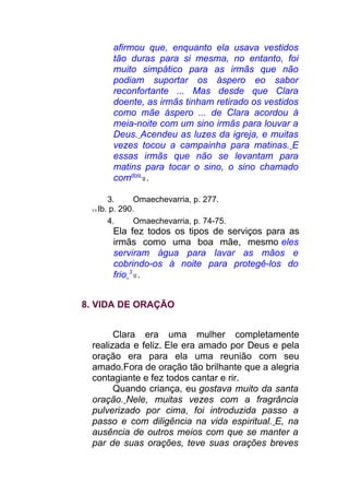 afirmou que, enquanto ela usava vestidos
tão duras para si mesma, no entanto, foi
muito simpático para as irmãs que não
podiam suportar os áspero eo sabor
reconfortante ... Mas desde que Clara
doente, as irmãs tinham retirado os vestidos
como mãe áspero ... de Clara acordou à
meia-noite com um sino irmãs para louvar a
Deus. Acendeu as luzes da igreja, e muitas
vezes tocou a campainha para matinas. E
essas irmãs que não se levantam para
matins para tocar o sino, o sino chamado
comdois
9 .
3. Omaechevarria, p. 277.
2 8 Ib. p. 290.
4. Omaechevarria, p. 74-75.
Ela fez todos os tipos de serviços para as
irmãs como uma boa mãe, mesmo eles
serviram água para lavar as mãos e
cobrindo-os à noite para protegê-los do
frio 3
0 .
8. VIDA DE ORAÇÃO
Clara era uma mulher completamente
realizada e feliz. Ele era amado por Deus e pela
oração era para ela uma reunião com seu
amado.Fora de oração tão brilhante que a alegria
contagiante e fez todos cantar e rir.
Quando criança, eu gostava muito da santa
oração. Nele, muitas vezes com a fragrância
pulverizado por cima, foi introduzida passo a
passo e com diligência na vida espiritual. E, na
ausência de outros meios com que se manter a
par de suas orações, teve suas orações breves
 