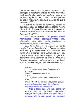 diante de Deus por algumas pedras ... Ele
começou a saborear a virtude na casa de seu pai
... E sendo tão cheio de perfume dentro, a
própria fragrância traiu, como com uma garrafa
de sabor requintado, por mais fechado do que é
encontradomarço
1 .
Quando eu estava no convento, apesar de
sua penitência, ele estava sempre alegre. Assim,
diz a irmã Philippa: Ele sempre foi alegre no
Senhor e nunca mais a vi chateado.Sua vida foi
toda angelical Março
2 .
Irmã Cecília certifica: Com grande alegria
manifestada irmãs espirituais. Nunca ficou
chateado, mas com muita paciência e
benevolência, irmãs doutrinados Março
3.
Quando voltou com a alegria da santa
oração trouxe o fogo do altar do Senhor ardentes
palavras que iluminavam os corações das
irmãs.Eles avisaram com admiração em seu
rosto exalava uma certa doçura e apareceu
semblante mais radiante do que o habitual e
transparentaba no exterior, através dos sentidos,
a alma cheia de oração para a verdadeira luz 3
4 .
1.Ib. p. 74.
2. Legend of Santa Clara, Omaechevarria,
p.136-137.
3.PROCESSO Omaechevarria, p. 79.
4.Ib. p. 90.
5. Legend of Santa Clara, Omaechevarria,
p.155.
Irmã do Pacífico, por sua vez, disse que, ao
retornar da oração, as irmãs estavam
contentes como se do céu Março
5 .
Não admira que um dia, como Sr.
testemunhou sob juramento Bem-vindo
Perugia, no lugar onde Clara costumava ir
para orar, ela viu uma grande luz, então ele
 
