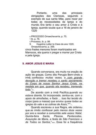 Portanto, uma das principais
obrigações das Clarissas, seguindo o
exemplo de sua santa Mãe, para rezar por
todas as necessidades da Igreja e do
mundo. Era tanto o seu amor a Cristo e à
Igreja, quando soube que a 16 de janeiro de
1220
6.PROCESSO Omaechevarria, p. 70.
7.Ib. p. 76.
8.Processo, ib. p. 99.
9. Hugolino Letter to Clara do ano 1220,
Omaechevarria, p. 359.
cinco frades menores foram martirizados em
Marrocos, ela queria ir pregar e morrer por Cristo
e pela Igreja.
9. AMOR JESUS E MARIA
Quando conversava, era muito na oração de
ação de graças. Como dito Perugia Bem-vindo a
irmã, confessou muitas vezes, e com grande
devoção e tremor recebeu o santo sacramento
do Corpo de nosso Senhor Jesus Cristo, na
medida em que, quando ela recebeu, tremendo
todo 4
0 .
De acordo com a irmã Pacifica,quando eu
estava doente, foi incorporada, sentou-se, com o
apoio de almofadas, e fiado ... Isso fez tecido do
corpo (para a massa) que enviou quase todas as
igrejas do vale e as colinas de Assis abril
1 .
Quando escreveu a sua Regra, ele ordenou
que as irmãs confessar pelo menos doze vezes
por ano e receber a comunhão sete vezes: Natal,
Quinta-feira Santa, Páscoa, Pentecostes,
Assunção de Maria, a festa de São Francisco e
de Todos os Santos 4
dois . Essa foi a frequência
 