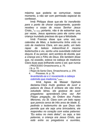 máxima que poderia se comunicar, nesse
momento, a não ser com permissão especial do
confessor.
Irmã Philippa disse que ele foi transferido
para o ponto de chorar copiosamente, quando
recebeu o corpo de nosso Senhor Jesus
Cristo, 4
de março .portanto, não é de estranhar que,
por vezes, Jesus apareceu para ele como uma
criança inundado precioso do que a felicidade.
Irmã Frances disse que uma vez, nas
calendas de Maio, a testemunha tinha visto no
colo de madonna Clara, em seu peito, um belo
rapaz de beleza indescritível. A mesma
testemunha o viu, sentiu uma suavidade indizível
doçura. E eu pensei, sem sombra de dúvida, que
a criança era o Filho de Deus. Ele também disse
que, na ocasião, estava na cabeça de madonna
Clara duas asas brilhando como o sol, que nunca
1.PROCESSO Omaechevarria, p. 75.
2.Ib. p. 70.
3.Regra de Santa Clara, Omaechevarria, p. 278.
4. Processo, ib. p. 79.
levantando-se e ir novamente a cabeça
cobrindo que madonna 4
quatro .
Irmã Agnes de Messer Opórtulo
declarou Clara muito gostava de ouvir a
palavra de Deus. E embora ele não tinha
estudado letras, ele gostava de ouvir
pregadores aprenderam. Uma vez Atri
Filippo pregação, da Ordem dos Frades
Menores, viu St. Clara com um belo rapaz
que parecia cerca de três anos de idade. E,
pedindo o testemunho de que Deus não
permite que ele seja uma brincadeira, ele
respondeu no coração com estas palavras:
"Eu estou no meio deles", ou seja, a tais
palavras, a criança era Jesus Cristo, que
está entre os pregadores e ouvintes,
 
