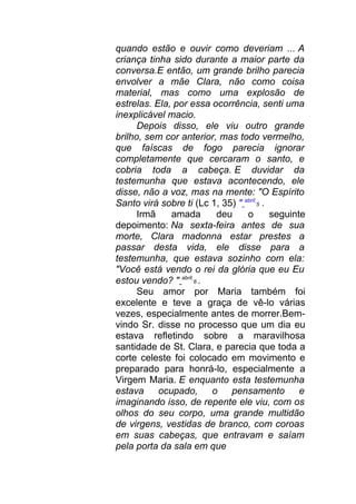 quando estão e ouvir como deveriam ... A
criança tinha sido durante a maior parte da
conversa.E então, um grande brilho parecia
envolver a mãe Clara, não como coisa
material, mas como uma explosão de
estrelas. Ela, por essa ocorrência, senti uma
inexplicável macio.
Depois disso, ele viu outro grande
brilho, sem cor anterior, mas todo vermelho,
que faíscas de fogo parecia ignorar
completamente que cercaram o santo, e
cobria toda a cabeça. E duvidar da
testemunha que estava acontecendo, ele
disse, não a voz, mas na mente: "O Espírito
Santo virá sobre ti (Lc 1, 35) " abril
5 .
Irmã amada deu o seguinte
depoimento: Na sexta-feira antes de sua
morte, Clara madonna estar prestes a
passar desta vida, ele disse para a
testemunha, que estava sozinho com ela:
"Você está vendo o rei da glória que eu Eu
estou vendo? " abril
6 .
Seu amor por Maria também foi
excelente e teve a graça de vê-lo várias
vezes, especialmente antes de morrer.Bem-
vindo Sr. disse no processo que um dia eu
estava refletindo sobre a maravilhosa
santidade de St. Clara, e parecia que toda a
corte celeste foi colocado em movimento e
preparado para honrá-lo, especialmente a
Virgem Maria. E enquanto esta testemunha
estava ocupado, o pensamento e
imaginando isso, de repente ele viu, com os
olhos do seu corpo, uma grande multidão
de virgens, vestidas de branco, com coroas
em suas cabeças, que entravam e saíam
pela porta da sala em que
 