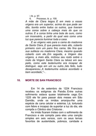 5.Ib. p. 97.
6. Processo, ib. p. 100.
A mãe de Clara leigos. E em meio a essas
virgens era um superior, acima do que pode ser
dito, bonito entre todos os outros, que tiveram
uma coroa sobre a cabeça mais do que os
outros. E a coroa tinha uma bola de ouro, como
um incensário, a partir do qual veio como uma
luz que parecia iluminar toda a casa.
E as virgens veio para a cama do madonna
de Santa Clara. E que parecia mais alto, coberto
primeiro com um pano fino cama, tão fina que
sua sutileza viu madonna Clara, mesmo quando
coberto com ele. Em seguida, a Virgem das
virgens, a mais alta, inclinou seu rosto sobre o
rosto da Virgem Santa Clara ou talvez em seu
peito, como este testemunho era incapaz de
distinguir, seja em um ou outro. Isto feito, tudo
desapareceu. A testemunha estava acordado e
bem acordado 4
7 .
10. MORTE DE SAN FRANCISCO
Em 14 de setembro de 1224 Francisco
recebeu os estigmas da Paixão. Entre outras
sofrimento estava quase totalmente cego. Em
1225 ele foi para passar dois meses em São
Damião, onde os irmãos arranjou-lhe uma
espécie de cana celular e esteiras. Lá, torturado
com febre e incapaz de suportar a luz do dia, ele
compôs o Cântico das Criaturas .
As irmãs ficaram tristes com o sofrimento de
Francisco e ele compôs para eles uma canção
simples em seis versos, com os seus temas
favoritos de austeridade, pobreza, caridade e
 