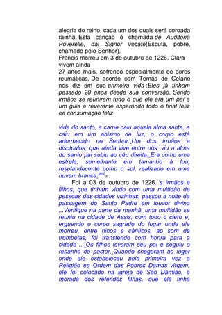 alegria do reino, cada um dos quais será coroada
rainha. Esta canção é chamada de Auditoria
Poverelle, dal Signor vocate(Escuta, pobre,
chamado pelo Senhor).
Francis morreu em 3 de outubro de 1226. Clara
vivem ainda
27 anos mais, sofrendo especialmente de dores
reumáticas. De acordo com Tomás de Celano
nos diz em sua primeira vida :Eles já tinham
passado 20 anos desde sua conversão. Sendo
irmãos se reuniram tudo o que ele era um pai e
um guia e reverente esperando todo o final feliz
ea consumação feliz
vida do santo, a carne caiu aquela alma santa, e
caiu em um abismo de luz, o corpo está
adormecido no Senhor. Um dos irmãos e
discípulos, que ainda vive entre nós, viu a alma
do santo pai subiu ao céu direita. Era como uma
estrela, semelhante em tamanho à lua,
resplandecente como o sol, realizado em uma
nuvem branca abril
8 .
Foi a 03 de outubro de 1226. 's irmãos e
filhos, que tinham vindo com uma multidão de
pessoas das cidades vizinhas, passou a noite da
passagem do Santo Padre em louvor divino
...Verifique na parte da manhã, uma multidão se
reuniu na cidade de Assis, com todo o clero e,
erguendo o corpo sagrado do lugar onde ele
morreu, entre hinos e cânticos, ao som de
trombetas, foi transferido com honra para a
cidade ... Os filhos levaram seu pai e seguiu o
rebanho do pastor. Quando chegaram ao lugar
onde ele estabeleceu pela primeira vez a
Religião ea Ordem das Pobres Damas virgem,
ele foi colocado na igreja de São Damião, a
morada dos referidos filhas, que ele tinha
 