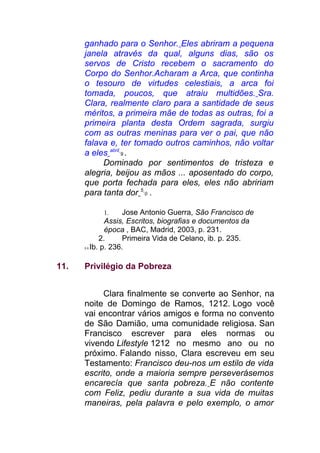 ganhado para o Senhor. Eles abriram a pequena
janela através da qual, alguns dias, são os
servos de Cristo recebem o sacramento do
Corpo do Senhor.Acharam a Arca, que continha
o tesouro de virtudes celestiais, a arca foi
tomada, poucos, que atraiu multidões. Sra.
Clara, realmente claro para a santidade de seus
méritos, a primeira mãe de todas as outras, foi a
primeira planta desta Ordem sagrada, surgiu
com as outras meninas para ver o pai, que não
falava e, ter tomado outros caminhos, não voltar
a eles abril
9 .
Dominado por sentimentos de tristeza e
alegria, beijou as mãos ... aposentado do corpo,
que porta fechada para eles, eles não abririam
para tanta dor 5
0 .
1. Jose Antonio Guerra, São Francisco de
Assis, Escritos, biografias e documentos da
época , BAC, Madrid, 2003, p. 231.
2. Primeira Vida de Celano, ib. p. 235.
5 0 Ib. p. 236.
11. Privilégio da Pobreza
Clara finalmente se converte ao Senhor, na
noite de Domingo de Ramos, 1212. Logo você
vai encontrar vários amigos e forma no convento
de São Damião, uma comunidade religiosa. San
Francisco escrever para eles normas ou
vivendo Lifestyle 1212 no mesmo ano ou no
próximo. Falando nisso, Clara escreveu em seu
Testamento: Francisco deu-nos um estilo de vida
escrito, onde a maioria sempre perseverásemos
encarecía que santa pobreza. E não contente
com Feliz, pediu durante a sua vida de muitas
maneiras, pela palavra e pelo exemplo, o amor
 