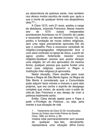ea observância da pobreza santa, mas também
nos deixou muitos escritos de modo que, após a
sua a morte de qualquer forma nos despedimos
dela Maio
1 .
A Clara 1215, com 21 anos, aceitou o cargo
de abadessa, impondo Francisco. Nesse mesmo
ano de 1215 coisas inesperadas
aconteceram.Aconteceu no IV Concílio de Latrão
e reconciliar emitiu um decreto (número 13), que
proibiu a fundação de novas ordens religiosas,
sem uma regra previamente aprovado. Ele diz
que o conselho: Para a excessiva variedade de
religiões (congregações religiosas)não leva a
uma séria confusão na Igreja de Deus, a partir de
agora proibiu fortemente mesclar novas
religiões.Qualquer pessoa que queira abraçar
uma religião, ter um dos aprovados. Da mesma
forma, qualquer pessoa que queria fundar uma
nova casa religiosa, assumir a Regra e
Instituição Inter-religioso já aprovados.
Nesta situação, Clara escolhe para suas
freiras a Regra de São Bento.Agora, na Regra de
São Bento é considerado que a Comunidade
pode adquirir bens móveis e imóveis e para eles
próprios, que era contra o espírito de desapego
completo que viviam, de acordo com o estilo de
vida de San Francisco e seu desejo de viver a
pobreza totalmente santo.
Então, Clara decide apelar para o Papa e
pedir o Privilégio da Pobreza , ou seja, para
manter a sua situação de vida
1. Testamento de Clara 33-35; Constituições
Gerais da Ordem das Irmãs Pobres de Santa
Clara, 1988, em Roma, p. 80.
miséria total permanentemente sem posses
de qualquer tipo. Isto, obviamente,
representava uma situação difícil. Como
 