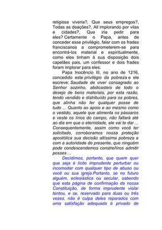 religiosa viveria?, Que seus empregos?,
Todas as doações?, All implorando por vilas
e cidades?, Que iria pedir para
eles? Certamente o Papa, antes de
conceder esse privilégio, falar com os frades
franciscanos a comprometerem-se para
encontrá-los material e espiritualmente,
como eles tinham à sua disposição dois
capelães pais, um confessor e dois frades
foram implorar para eles.
Papa Inocêncio III, no ano de 1216,
concedido este privilégio da pobreza e ele
escreve: Saudade de viver consagrado ao
Senhor sozinho, abdicasteis de todo o
desejo de bens materiais, por esta razão,
tendo vendido e distribuído para os pobres,
que alinha não ter qualquer posse de
tudo ... Quanto ao apoio e ao mesmo como
o vestido, aquele que alimenta os pássaros
e veste os lírios do campo, não faltará até
ao dia em que o eternidade, ele vai te dar ...
Consequentemente, assim como você ter
solicitado, corroboramos nossa proteção
apostólica sua decisão altíssima pobreza e
com a autoridade do presente, que ninguém
pode condescendemos constreñiros admitir
posses ...
Decidimos, portanto, que quem quer
que seja é lícito imprudente perturbar ou
incomodar com qualquer tipo de abuso ou
você ou sua igreja.Portanto, se no futuro
alguém, eclesiástica ou secular, sabendo
que esta página de confirmação da nossa
Constituição, de forma imprudente violar
tentou, e se, reservado para duas ou três
vezes, não é culpa deles reparados com
uma satisfação adequada é privado de
 