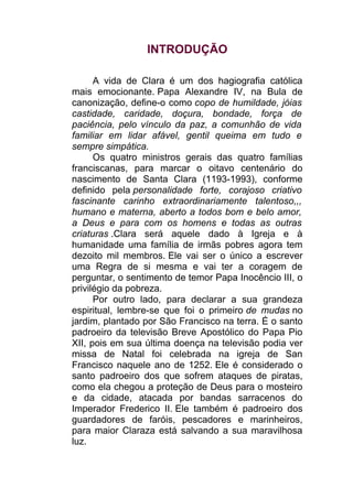 INTRODUÇÃO
A vida de Clara é um dos hagiografia católica
mais emocionante. Papa Alexandre IV, na Bula de
canonização, define-o como copo de humildade, jóias
castidade, caridade, doçura, bondade, força de
paciência, pelo vínculo da paz, a comunhão de vida
familiar em lidar afável, gentil queima em tudo e
sempre simpática.
Os quatro ministros gerais das quatro famílias
franciscanas, para marcar o oitavo centenário do
nascimento de Santa Clara (1193-1993), conforme
definido pela personalidade forte, corajoso criativo
fascinante carinho extraordinariamente talentoso,,,
humano e materna, aberto a todos bom e belo amor,
a Deus e para com os homens e todas as outras
criaturas .Clara será aquele dado à Igreja e à
humanidade uma família de irmãs pobres agora tem
dezoito mil membros. Ele vai ser o único a escrever
uma Regra de si mesma e vai ter a coragem de
perguntar, o sentimento de temor Papa Inocêncio III, o
privilégio da pobreza.
Por outro lado, para declarar a sua grandeza
espiritual, lembre-se que foi o primeiro de mudas no
jardim, plantado por São Francisco na terra. É o santo
padroeiro da televisão Breve Apostólico do Papa Pio
XII, pois em sua última doença na televisão podia ver
missa de Natal foi celebrada na igreja de San
Francisco naquele ano de 1252. Ele é considerado o
santo padroeiro dos que sofrem ataques de piratas,
como ela chegou a proteção de Deus para o mosteiro
e da cidade, atacada por bandas sarracenos do
Imperador Frederico II. Ele também é padroeiro dos
guardadores de faróis, pescadores e marinheiros,
para maior Claraza está salvando a sua maravilhosa
luz.
 