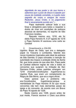dignidade de seu poder e de sua honra e
sabemos que o juízo de Deus é culpado por
causa da maldade cometida, e é parte mais
sagrada do corpo e sangue de nosso
Redentor, Jesus Cristo, e no julgamento
final é severamente punido em 5
2 .
Papa realmente colocar toda a sua
força e obrigatória para todos a respeitar o
direito de viver em condições de pobreza
absoluta de damianitas, no espírito de São
Francisco recebeu.
Naquele mesmo ano, 1216, ele foi
eleito Papa Honório III. A 27 agosto de 1218
o Papa Honório III escreveu uma carta ao
Cardeal
2. Omaechevarria, p. 234-236.
Ugolino, Bispo de Ostia, que era o delegado
papal na Toscana e Lombardia, falando dos
novos mosteiros inspirados pelo ideal de pobreza
de São Damião. O papa concedeu a isenção da
autoridade dos bispos e proteção direta da Santa
Sé, que toma posse do que eles têm. Papa pede
ao Cardeal elaborar regras de vida a todos os
conventos que surgiram na imitação de San
Damiano. Então, esses padrões emergem em
1219 chamadoConstituições hugolinianas ou
Ugolino Rule, que eram um complemento da
Regra de São Bento, que era a regra oficial.
Clara parece que o problema não
era Constituições hugolinianas porque a
mentalidade do Papa Honório III foi que novos
conventos não tem mais damianitas posse da
igreja e do convento, de acordo com um Breve
do Papa 16 agosto de 1226.
Neste mesmo ano 1226, pouco antes de
sua morte, Francis escreve a Clara sua última
 