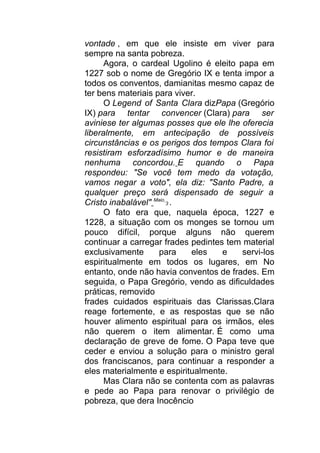 vontade , em que ele insiste em viver para
sempre na santa pobreza.
Agora, o cardeal Ugolino é eleito papa em
1227 sob o nome de Gregório IX e tenta impor a
todos os conventos, damianitas mesmo capaz de
ter bens materiais para viver.
O Legend of Santa Clara dizPapa (Gregório
IX) para tentar convencer (Clara) para ser
aviniese ter algumas posses que ele lhe oferecia
liberalmente, em antecipação de possíveis
circunstâncias e os perigos dos tempos Clara foi
resistiram esforzadísimo humor e de maneira
nenhuma concordou. E quando o Papa
respondeu: "Se você tem medo da votação,
vamos negar a voto", ela diz: "Santo Padre, a
qualquer preço será dispensado de seguir a
Cristo inabalável" Maio
3 .
O fato era que, naquela época, 1227 e
1228, a situação com os monges se tornou um
pouco difícil, porque alguns não querem
continuar a carregar frades pedintes tem material
exclusivamente para eles e servi-los
espiritualmente em todos os lugares, em No
entanto, onde não havia conventos de frades. Em
seguida, o Papa Gregório, vendo as dificuldades
práticas, removido
frades cuidados espirituais das Clarissas.Clara
reage fortemente, e as respostas que se não
houver alimento espiritual para os irmãos, eles
não querem o item alimentar. É como uma
declaração de greve de fome. O Papa teve que
ceder e enviou a solução para o ministro geral
dos franciscanos, para continuar a responder a
eles materialmente e espiritualmente.
Mas Clara não se contenta com as palavras
e pede ao Papa para renovar o privilégio de
pobreza, que dera Inocêncio
 