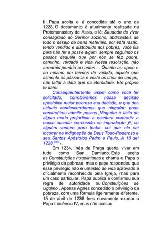 III. Papa aceita e é concedida até o ano de
1228. O documento é atualmente realizada na
Protomonastery de Assis, e lê: Saudade de viver
consagrado ao Senhor sozinho, abdicasteis de
todo o desejo de bens materiais, por esta razão,
tendo vendido e distribuído aos pobres, você fila
para não ter a posse algum, sempre seguindo os
passos daquele que por nós se fez pobre,
caminho, verdade e vida. Nessa resolução, não
arredráis penúria ou antes ... Quanto ao apoio e
ao mesmo em termos de vestido, aquele que
alimenta os pássaros e veste os lírios do campo,
não faltar à data que na eternidade, Ele próprio
te darei.
Conseqüentemente, assim como você ter
solicitado, corroboramos nossa decisão
apostólica maior pobreza sua decisão, e que dos
actuais condescendemos que ninguém pode
constreñiros admitir posses. Ninguém é lícito de
algum modo prejudicar a escritura contradiz a
nossa ousadia concessão ou imprudente. E, se
alguém venture para tentar, sei que ele vai
incorrer na indignação de Deus Todo-Poderoso e
seu Santos Apóstolos Pedro e Paulo. A 18 set
1228 maio
4 .
Em 1234, Inês de Praga queria viver em
tudo como San Damiano. Este aceita
as Constituições hugolinianas e chama o Papa o
privilégio da pobreza, mas o papa respondeu que
esse privilégio não é umestilo de vida aprovado e
oficialmente reconhecido pela Igreja, mas para
um caso particular. Papa publica e confirmou sua
regra de autoridade ou Constituições de
Ugolino . Apenas Agnes concedido o privilégio da
pobreza, com uma fórmula ligeiramente diferente,
15 de abril de 1238. Ines novamente exortar o
Papa Inocêncio IV, mas não aceitou.
 