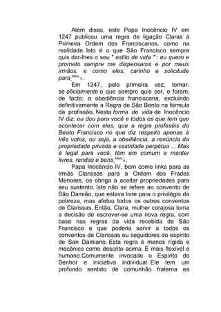 Além disso, este Papa Inocêncio IV em
1247 publicou uma regra de ligação Claras à
Primeira Ordem dos Franciscanos, como na
realidade. Isto é o que São Francisco sempre
quis dar-lhes o seu " estilo de vida " : eu quero e
prometo sempre me dispensaros e por meus
irmãos, e como eles, carinho e solicitude
para Maio
5 .
Em 1247, pela primeira vez, tornar-
se oficialmente o que sempre quis ser, e foram,
de facto: a obediência franciscana, excluindo
definitivamente a Regra de São Bento na fórmula
da profissão. Nesta forma de vida de Inocêncio
IV diz: eu dou para você e todos os que tem que
acontecer com eles, que a regra profeséis do
Beato Francisco no que diz respeito apenas à
três votos, ou seja, a obediência, a renúncia da
propriedade privada e castidade perpétua ... Mas
é legal para você, têm em comum e manter
livres, rendas e bens Maio
6 .
Papa Inocêncio IV, bem como links para as
Irmãs Clarissas para a Ordem dos Frades
Menores, os obriga a aceitar propriedades para
seu sustento. Isto não se refere ao convento de
São Damião, que estava livre para o privilégio da
pobreza, mas afetou todos os outros conventos
de Clarissas. Então, Clara, mulher corajosa toma
a decisão de escrever-se uma nova regra, com
base nas regras da vida recebida de São
Francisco e que poderia servir a todos os
conventos de Clarissas ou seguidores do espírito
de San Damiano. Esta regra é menos rígida e
mecânico como descrito acima. É mais flexível e
humano.Comumente invocado o Espírito do
Senhor e iniciativa individual. Ele tem um
profundo sentido de comunhão fraterna ea
 