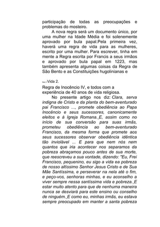 participação de todas as preocupações e
problemas do mosteiro.
A nova regra será um documento único, por
uma mulher na Idade Média e foi solenemente
aprovado por bula papal.Pela primeira vez,
haverá uma regra de vida para as mulheres,
escrito por uma mulher. Para escrever, tinha em
mente a Regra escrita por Francis a seus irmãos
e aprovado por bula papal em 1223, mas
também apresenta algumas coisas da Regra de
São Bento e as Constituições hugolinianas e
Maio 5 Vida 2.
Regra de Inocêncio IV, e todos com a
experiência de 40 anos de vida religiosa.
No presente artigo nos diz: Clara, serva
indigna de Cristo e da planta do bem-aventurado
pai Francisco ..., promete obediência ao Papa
Inocêncio e seus sucessores, canonicamente
eleitos e à Igreja Romana. E, assim como no
início de sua conversão para suas irmãs,
prometeu obediência ao bem-aventurado
Francisco, da mesma forma que promete aos
seus sucessores observar obediência idêntica
tão inviolável ... E para que nem nós nem
quantos que iria acontecer nos separamos da
pobreza abraçamos pouco antes de sua morte,
que reescreveu a sua vontade, dizendo: "Eu, Frei
Francisco, pequenino, eu sigo a vida ea pobreza
de nosso altíssimo Senhor Jesus Cristo e de Sua
Mãe Santíssima, e perseverar na nela até o fim,
e peço-vos, senhoras minhas, e eu aconselho a
viver sempre nessa santíssima vida e pobreza. E
estar muito atento para que de nenhuma maneira
nunca se desviará para este ensino ou conselho
de ninguém. E como eu, minhas irmãs, eu estava
sempre preocupado em manter a santa pobreza
 