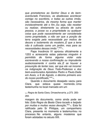 que prometemos ao Senhor Deus e do bem-
aventurado Francisco, as abadessas acontecer
comigo no escritório, e todas as outras irmãs,
são necessários, da mesma forma que manter
inviolavelmente até o fim. Ou seja, não receber
ou realizar, diretamente ou através de outra
pessoa, a posse ou a propriedade ou qualquer
coisa que pode razoavelmente ser considerada
como propriedade, a não ser que a porção de
terra exigida pela necessidade por motivo de
decoro e isolamento do mosteiro. E que a terra
não é cultivada como um jardim, mas para as
necessidades dessas irmãs " Maio
7 .
Papa Inocêncio IV aprovou oficialmente a
1253 e acrescenta estas palavras: ninguém é
permitido de forma alguma violar esta
escrevendo a nossa confirmação ou imprudente
audaciosamente ir contra ela. E se houver a
presunção de tentar isso, sei que ele vai incorrer
na indignação de Deus Todo-Poderoso e dos
bem-aventurados Apóstolos Pedro e Paulo.Dada
em Assis, a 9 de Agosto, o décimo primeiro ano
do nosso pontificado maio
8 .
Quando o documento desejado vazou para
Clara, que estava quase morrendo. Uma
testemunha no local marcado em um
Maio 7 Regra de Santa Clara, Omaechevarria, p.273. 283-
284.
margem do documento, como ainda pode ser
lido: Esta Regra da Beata Clara tocado e beijado
por muitas e muitas vezes devoção Maio
9 . Esta foi
ratificada pelo Sr Philippa, um companheiro
Clara, presente no momento e testemunhou no
processo. No entanto, alguns mosteiros que
foram adotadas no século XIII.
 