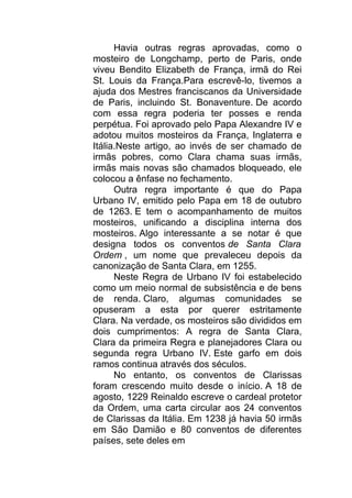 Havia outras regras aprovadas, como o
mosteiro de Longchamp, perto de Paris, onde
viveu Bendito Elizabeth de França, irmã do Rei
St. Louis da França.Para escrevê-lo, tivemos a
ajuda dos Mestres franciscanos da Universidade
de Paris, incluindo St. Bonaventure. De acordo
com essa regra poderia ter posses e renda
perpétua. Foi aprovado pelo Papa Alexandre IV e
adotou muitos mosteiros da França, Inglaterra e
Itália.Neste artigo, ao invés de ser chamado de
irmãs pobres, como Clara chama suas irmãs,
irmãs mais novas são chamados bloqueado, ele
colocou a ênfase no fechamento.
Outra regra importante é que do Papa
Urbano IV, emitido pelo Papa em 18 de outubro
de 1263. E tem o acompanhamento de muitos
mosteiros, unificando a disciplina interna dos
mosteiros. Algo interessante a se notar é que
designa todos os conventos de Santa Clara
Ordem , um nome que prevaleceu depois da
canonização de Santa Clara, em 1255.
Neste Regra de Urbano IV foi estabelecido
como um meio normal de subsistência e de bens
de renda. Claro, algumas comunidades se
opuseram a esta por querer estritamente
Clara. Na verdade, os mosteiros são divididos em
dois cumprimentos: A regra de Santa Clara,
Clara da primeira Regra e planejadores Clara ou
segunda regra Urbano IV. Este garfo em dois
ramos continua através dos séculos.
No entanto, os conventos de Clarissas
foram crescendo muito desde o início. A 18 de
agosto, 1229 Reinaldo escreve o cardeal protetor
da Ordem, uma carta circular aos 24 conventos
de Clarissas da Itália. Em 1238 já havia 50 irmãs
em São Damião e 80 conventos de diferentes
países, sete deles em
 