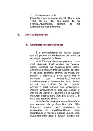 3. Omaechevarria, p. 84.
Espanha. Com a morte de St. Clara, em
1253, foi de 113, dos quais 13 na
França. Atualmente, existem 18 mil
Clarissas de todo o mundo.
12. Dons sobrenaturais
1. Sobrenatural conhecimento
É o conhecimento de muitas coisas
que só podem ser conhecidos por meio da
revelação especial de Deus.
Irmã Philippa disse no processo: uma
irmã chamada Irmã Andrea de Ferrara,
sofreu scrofula na garganta. Uma noite,
enquanto a irmã Andrea no quarto, por isso
e tão forte garganta apertou as mãos, ele
perdeu o discurso. E esta santa mãe o
conhecia por revelação. Chamado
imediatamente a testemunha, que dormia
ao lado dele, e disse: "Vá até o quarto,
porque a irmã Andrea está gravemente
doente, preparando-se um ovo cozido e
dar-lhe de beber e, quando se recuperou
discurso, trazê-lo para mim. E lá estava ... E
este saiu entre as irmãs 6
0 .
Irmã Cecília disse madonna Clara tinha
um espírito de profecia.Um dia, São
Francisco enviou cinco mulheres ao
recibiesen no mosteiro. Santa Clara
levantou-se e recebeu apenas quatro, não
querendo ficar para o quinto, porque ele
 