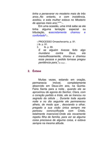tinha a perseverar no mosteiro mais de três
anos. No entanto, e com insistência,
aceitou, e esta mulher estava no Mosteiro
de apenas meio ano junho
1 .
Em uma ocasião, uma irmã sabe se ele
tinha alguma tentação especial ou
tribulação, esecretamente chamou e
confortado6
2 .
1.PROCESSO Omaechevarria, p. 81.
2.Ib. p. 91.
3. Ib. p. 99.
E se alguém tivesse feito algo
mundano contra Deus, ela
maravilhosamente, chorou e chamou
essa pessoa e pedido tornase pregou
penitência para 6
de março .
2. Êxtase
Muitas vezes, estando em oração,
permanecia imóvel, completamente
absorvido em Deus.Um ano, na Quinta-
Feira Santa para a noite , quando ele se
aproximou de agonia do Senhor, Clara, com
o coração partido e triste, ele se trancou no
segredo da célula ... Durante toda aquela
noite e no dia seguinte ele permaneceu
alheio, de modo que , desviando o olhar,
pregado a sua visão única sempre me
pareceu concrucificada com Cristo,
totalmente insensível.Onde ela novamente
repetiu filha de família, para ver se alguma
coisa precisava de alguma coisa, e estava
sempre na mesma atitude.
 
