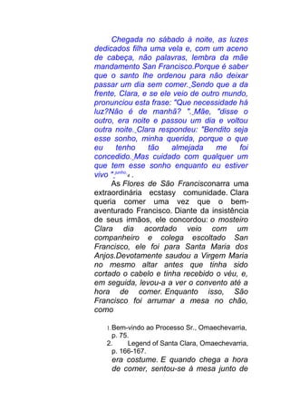 Chegada no sábado à noite, as luzes
dedicados filha uma vela e, com um aceno
de cabeça, não palavras, lembra da mãe
mandamento San Francisco.Porque é saber
que o santo lhe ordenou para não deixar
passar um dia sem comer. Sendo que a da
frente, Clara, e se ele veio de outro mundo,
pronunciou esta frase: "Que necessidade há
luz?Não é de manhã? ". Mãe, "disse o
outro, era noite e passou um dia e voltou
outra noite. Clara respondeu: "Bendito seja
esse sonho, minha querida, porque o que
eu tenho tão almejada me foi
concedido. Mas cuidado com qualquer um
que tem esse sonho enquanto eu estiver
vivo " junho
4 .
As Flores de São Francisconarra uma
extraordinária ecstasy comunidade. Clara
queria comer uma vez que o bem-
aventurado Francisco. Diante da insistência
de seus irmãos, ele concordou: o mosteiro
Clara dia acordado veio com um
companheiro e colega escoltado San
Francisco, ele foi para Santa Maria dos
Anjos.Devotamente saudou a Virgem Maria
no mesmo altar antes que tinha sido
cortado o cabelo e tinha recebido o véu, e,
em seguida, levou-a a ver o convento até a
hora de comer. Enquanto isso, São
Francisco foi arrumar a mesa no chão,
como
1.Bem-vindo ao Processo Sr., Omaechevarria,
p. 75.
2. Legend of Santa Clara, Omaechevarria,
p. 166-167.
era costume. E quando chega a hora
de comer, sentou-se à mesa junto de
 