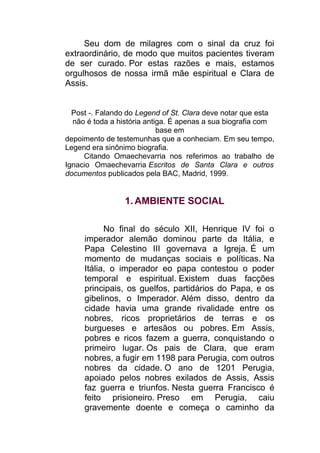 Seu dom de milagres com o sinal da cruz foi
extraordinário, de modo que muitos pacientes tiveram
de ser curado. Por estas razões e mais, estamos
orgulhosos de nossa irmã mãe espiritual e Clara de
Assis.
Post -. Falando do Legend of St. Clara deve notar que esta
não é toda a história antiga. É apenas a sua biografia com
base em
depoimento de testemunhas que a conheciam. Em seu tempo,
Legend era sinônimo biografia.
Citando Omaechevarria nos referimos ao trabalho de
Ignacio Omaechevarria Escritos de Santa Clara e outros
documentos publicados pela BAC, Madrid, 1999.
1. AMBIENTE SOCIAL
No final do século XII, Henrique IV foi o
imperador alemão dominou parte da Itália, e
Papa Celestino III governava a Igreja. É um
momento de mudanças sociais e políticas. Na
Itália, o imperador eo papa contestou o poder
temporal e espiritual. Existem duas facções
principais, os guelfos, partidários do Papa, e os
gibelinos, o Imperador. Além disso, dentro da
cidade havia uma grande rivalidade entre os
nobres, ricos proprietários de terras e os
burgueses e artesãos ou pobres. Em Assis,
pobres e ricos fazem a guerra, conquistando o
primeiro lugar. Os pais de Clara, que eram
nobres, a fugir em 1198 para Perugia, com outros
nobres da cidade. O ano de 1201 Perugia,
apoiado pelos nobres exilados de Assis, Assis
faz guerra e triunfos. Nesta guerra Francisco é
feito prisioneiro. Preso em Perugia, caiu
gravemente doente e começa o caminho da
 