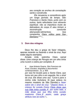seu coração se encheu de consolação
santa e construída.
Ele recuperou a consciência após
um longo período de tempo, São
Francisco e Santa Clara, junto com os
outros, tanto refocilados com alimento
espiritual, não se importava muito da
delicadeza do corpo. E eles tinham a
reconstrução concluída
abençoado (alimentos), boa
companhia Clara voltou para San
Damiano junho
5 .
3. Dom dos milagres
Deus lhe deu a graça de fazer milagres,
apenas rezando ou fazendo o sinal da cruz. Aqui
estão alguns exemplos.
Amada irmã, sobrinha Clara carnal
disse: Uma criança de Perugia em um olho tinha
uma nuvem o cobriu por completo. E
4. Jose Antonio Guerra, São Francisco de
Assis, Escritos, biografias e documentos
contemporâneos , oc, p. 825.
por isso foi levado para a Santa Clara, que
tocou em seu olho e em seguida, fez o sinal
da cruz. Ele disse uma vez: "Leve-o para a
minha mãe hortulana Sr. (que estava no
mesmo mosteiro de São Damião) e fazer
sobre ele o sinal da cruz. " Depois disso, a
criança foi curada. Como Clara disse que
sua mãe tinha curado. E, por outro lado, a
mãe disse que sua filha tinha curado
madonna Clara. E assim, cada graça
atribuiu isso ao outro 6
6 .
 