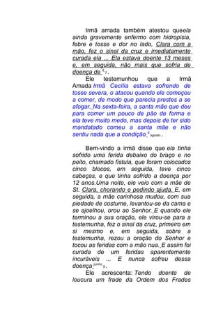 Irmã amada também atestou queela
ainda gravemente enfermo com hidropisia,
febre e tosse e dor no lado, Clara com a
mão, fez o sinal da cruz e imediatamente
curada ela ... Ela estava doente 13 meses
e, em seguida, não mais que sofria de
doença de 6
7 .
Ele testemunhou que a Irmã
Amada Irmã Cecília estava sofrendo de
tosse severa, o atacou quando ele começou
a comer, de modo que parecia prestes a se
afogar. Na sexta-feira, a santa mãe que deu
para comer um pouco de pão de forma e
ela teve muito medo, mas depois de ter sido
mandatado comeu a santa mãe e não
sentiu nada que a condição 6
agosto .
Bem-vindo a irmã disse que ela tinha
sofrido uma ferida debaixo do braço e no
peito, chamado fístula, que foram colocados
cinco blocos, em seguida, teve cinco
cabeças, e que tinha sofrido a doença por
12 anos.Uma noite, ele veio com a mãe de
St. Clara, chorando e pedindo ajuda. E, em
seguida, a mãe carinhosa mudou, com sua
piedade de costume, levantou-se da cama e
se ajoelhou, orou ao Senhor. E quando ele
terminou a sua oração, ele virou-se para a
testemunha, fez o sinal da cruz, primeiro em
si mesmo e, em seguida, sobre a
testemunha, rezou a oração do Senhor e
tocou as feridas com a mão nua. E assim foi
curada de um feridas aparentemente
incuráveis ... E nunca sofreu dessa
doença junho
9 .
Ele acrescenta: Tendo doente de
loucura um frade da Ordem dos Frades
 
