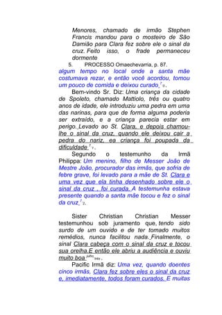 Menores, chamado de irmão Stephen
Francis mandou para o mosteiro de São
Damião para Clara fez sobre ele o sinal da
cruz. Feito isso, o frade permaneceu
dormente
5. PROCESSO Omaechevarria, p. 87.
algum tempo no local onde a santa mãe
costumava rezar, e então você acordou, tomou
um pouco de comida e deixou curado 7
0 .
Bem-vindo Sr. Diz: Uma criança da cidade
de Spoleto, chamado Mattiolo, três ou quatro
anos de idade, ele introduziu uma pedra em uma
das narinas, para que de forma alguma poderia
ser extraído, e a criança parecia estar em
perigo. Levado ao St. Clara, e depois chamou-
lhe o sinal da cruz, quando ele deixou cair a
pedra do nariz, ea criança foi poupada da
dificuldade 7
1 .
Segundo o testemunho da Irmã
Philippa: Um menino, filho de Messer João de
Mestre João, procurador das irmãs, que sofria de
febre grave, foi levado para a mãe de St. Clara e
uma vez que ela tinha desenhado sobre ele o
sinal da cruz , foi curada. A testemunha estava
presente quando a santa mãe tocou e fez o sinal
da cruz 7
2.
Sister Christian Christian Messer
testemunhou sob juramento que, tendo sido
surdo de um ouvido e de ter tomado muitos
remédios, nunca facilitou nada. Finalmente, o
sinal Clara cabeça com o sinal da cruz e tocou
sua orelha.E então ele abriu a audiência e ouviu
muito boa julho
três .
Pacific Irmã diz: Uma vez, quando doentes
cinco irmãs, Clara fez sobre eles o sinal da cruz
e, imediatamente, todos foram curados. E muitas
 