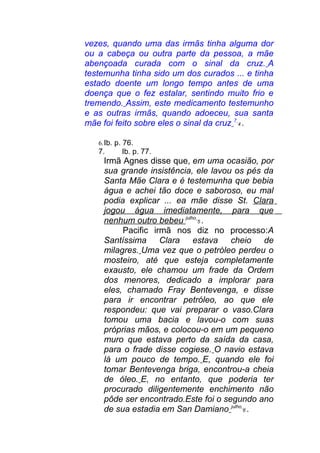 vezes, quando uma das irmãs tinha alguma dor
ou a cabeça ou outra parte da pessoa, a mãe
abençoada curada com o sinal da cruz. A
testemunha tinha sido um dos curados ... e tinha
estado doente um longo tempo antes de uma
doença que o fez estalar, sentindo muito frio e
tremendo. Assim, este medicamento testemunho
e as outras irmãs, quando adoeceu, sua santa
mãe foi feito sobre eles o sinal da cruz 7
4 .
6.Ib. p. 76.
7. Ib. p. 77.
Irmã Agnes disse que, em uma ocasião, por
sua grande insistência, ele lavou os pés da
Santa Mãe Clara e é testemunha que bebia
água e achei tão doce e saboroso, eu mal
podia explicar ... ea mãe disse St. Clara
jogou água imediatamente, para que
nenhum outro bebeu julho
5 .
Pacific irmã nos diz no processo:A
Santíssima Clara estava cheio de
milagres. Uma vez que o petróleo perdeu o
mosteiro, até que esteja completamente
exausto, ele chamou um frade da Ordem
dos menores, dedicado a implorar para
eles, chamado Fray Bentevenga, e disse
para ir encontrar petróleo, ao que ele
respondeu: que vai preparar o vaso.Clara
tomou uma bacia e lavou-o com suas
próprias mãos, e colocou-o em um pequeno
muro que estava perto da saída da casa,
para o frade disse cogiese. O navio estava
lá um pouco de tempo. E, quando ele foi
tomar Bentevenga briga, encontrou-a cheia
de óleo. E, no entanto, que poderia ter
procurado diligentemente enchimento não
pôde ser encontrado.Este foi o segundo ano
de sua estadia em San Damiano julho
6 .
 